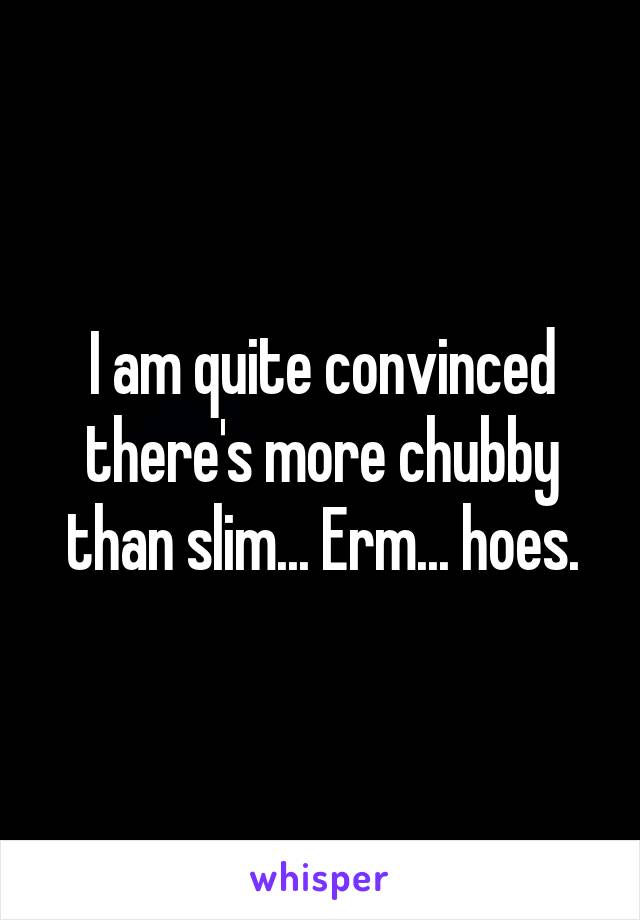 I am quite convinced there's more chubby than slim... Erm... hoes.