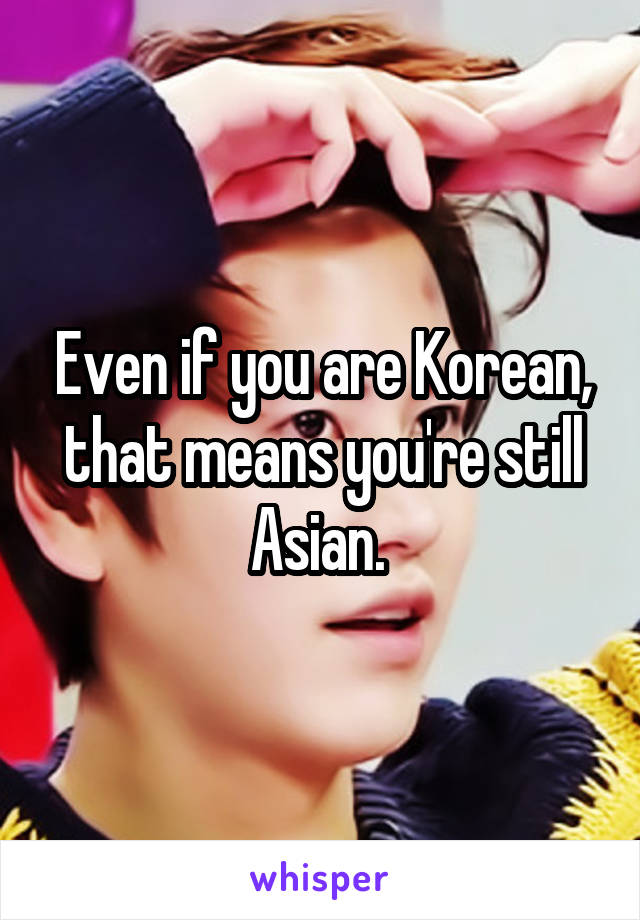 Even if you are Korean, that means you're still Asian. 