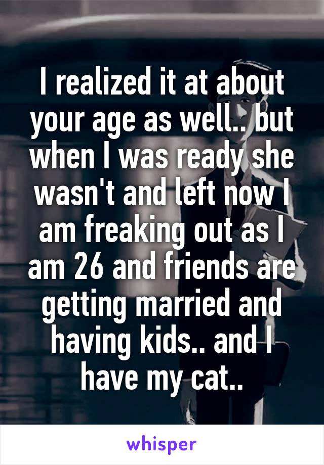 I realized it at about your age as well.. but when I was ready she wasn't and left now I am freaking out as I am 26 and friends are getting married and having kids.. and I have my cat..