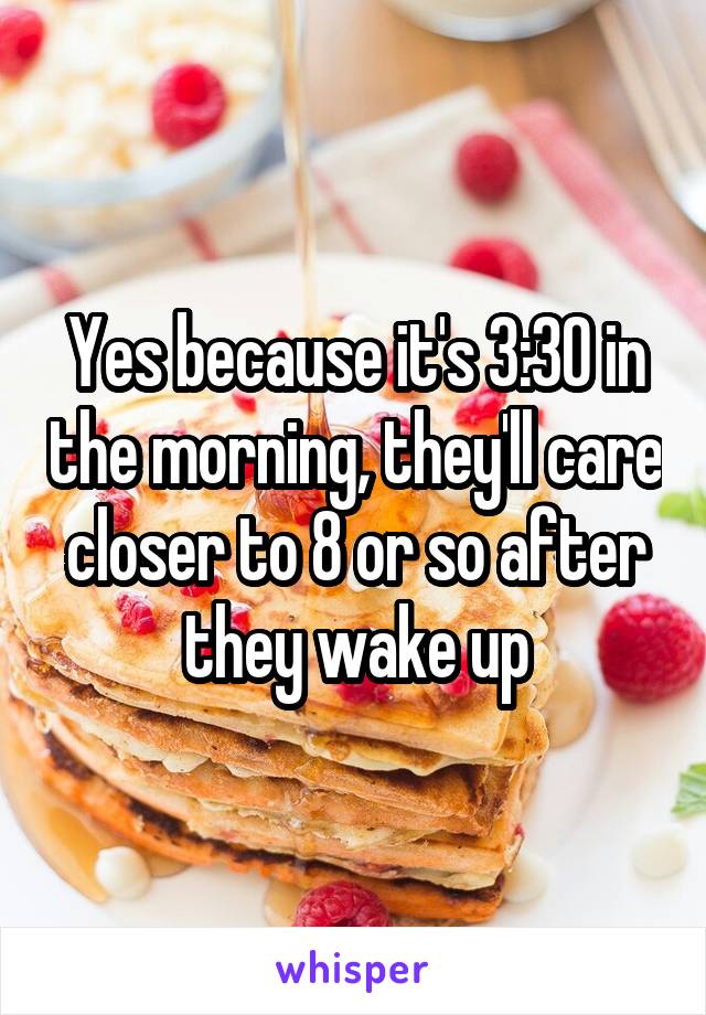 Yes because it's 3:30 in the morning, they'll care closer to 8 or so after they wake up