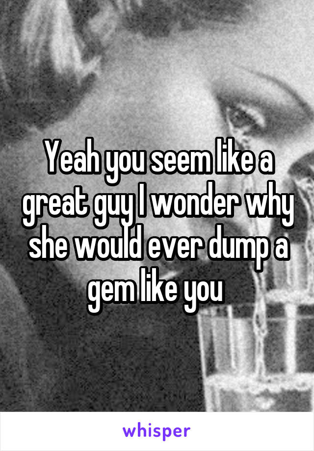 Yeah you seem like a great guy I wonder why she would ever dump a gem like you 