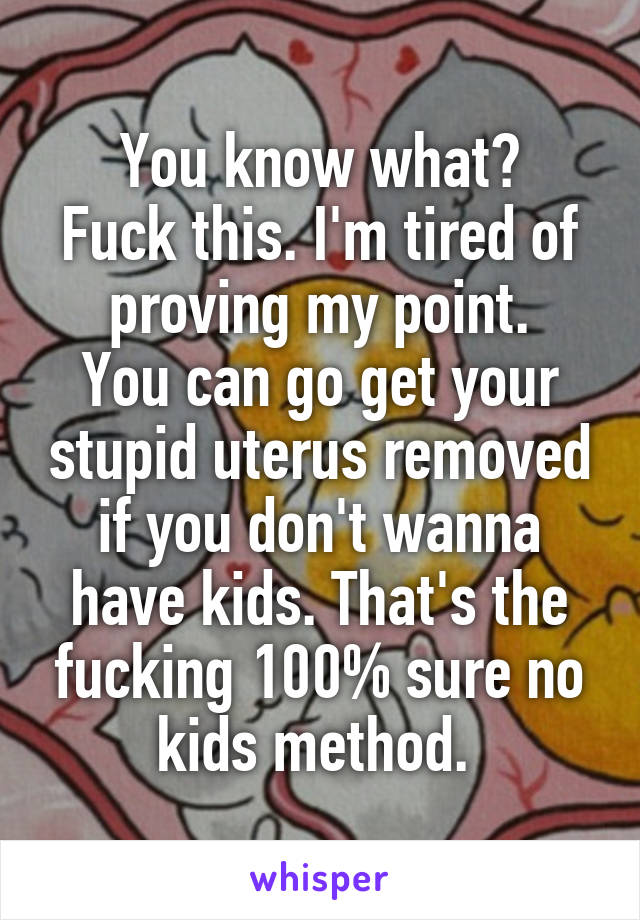 You know what?
Fuck this. I'm tired of proving my point.
You can go get your stupid uterus removed if you don't wanna have kids. That's the fucking 100% sure no kids method. 