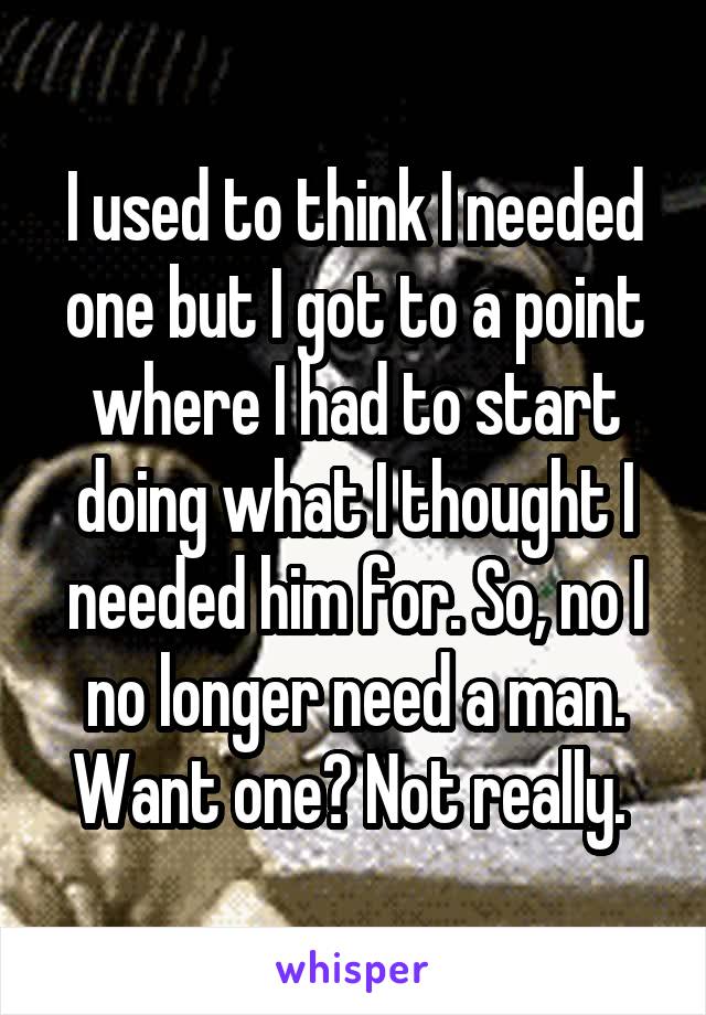 I used to think I needed one but I got to a point where I had to start doing what I thought I needed him for. So, no I no longer need a man. Want one? Not really. 