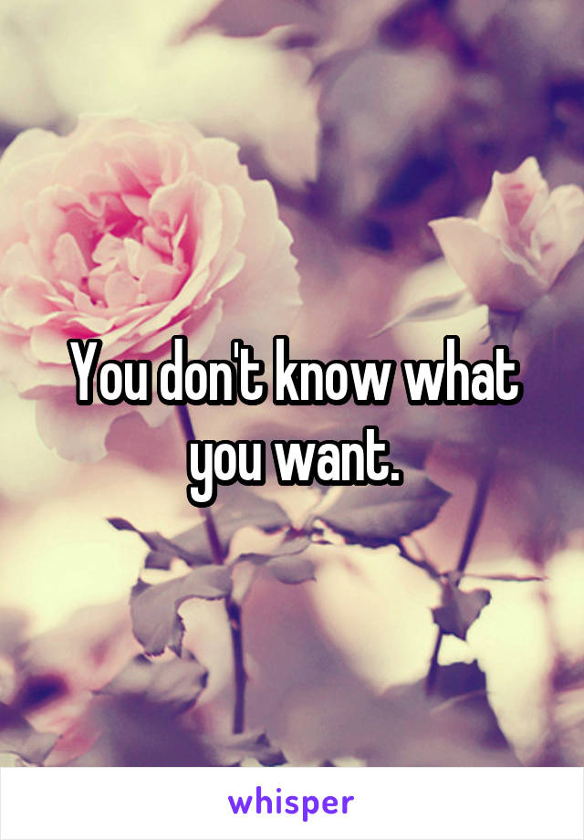 You don't know what you want.