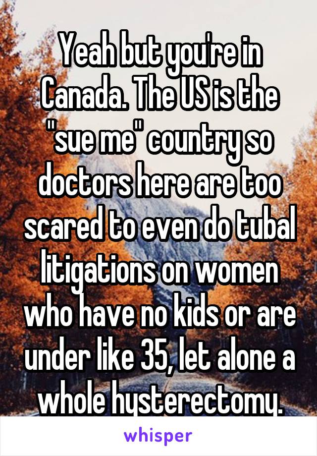 Yeah but you're in Canada. The US is the "sue me" country so doctors here are too scared to even do tubal litigations on women who have no kids or are under like 35, let alone a whole hysterectomy.