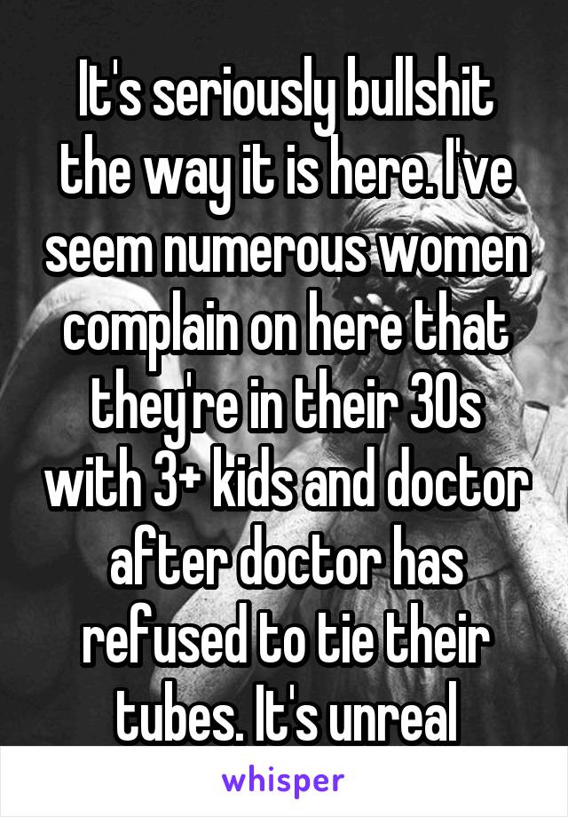 It's seriously bullshit the way it is here. I've seem numerous women complain on here that they're in their 30s with 3+ kids and doctor after doctor has refused to tie their tubes. It's unreal