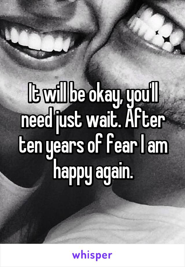 It will be okay, you'll need just wait. After ten years of fear I am happy again.
