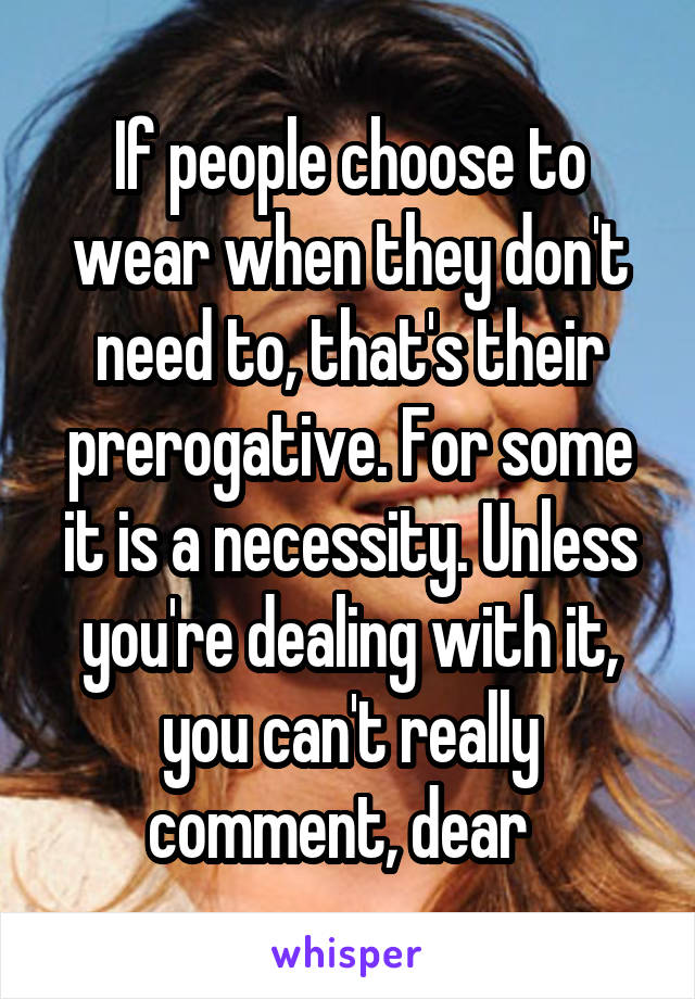 If people choose to wear when they don't need to, that's their prerogative. For some it is a necessity. Unless you're dealing with it, you can't really comment, dear  