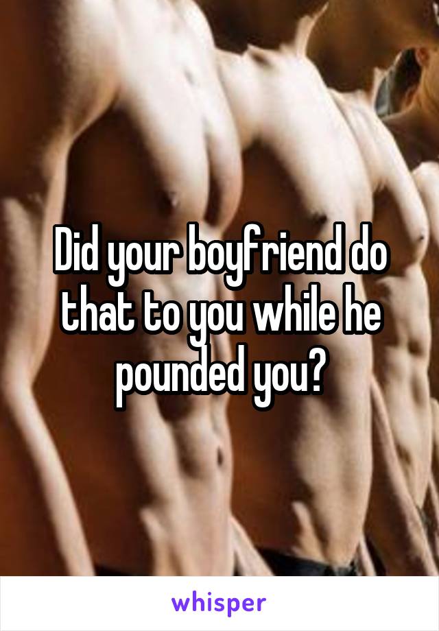 Did your boyfriend do that to you while he pounded you?