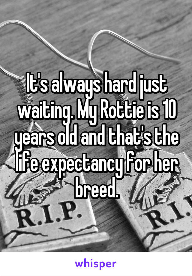 It's always hard just waiting. My Rottie is 10 years old and that's the life expectancy for her breed.