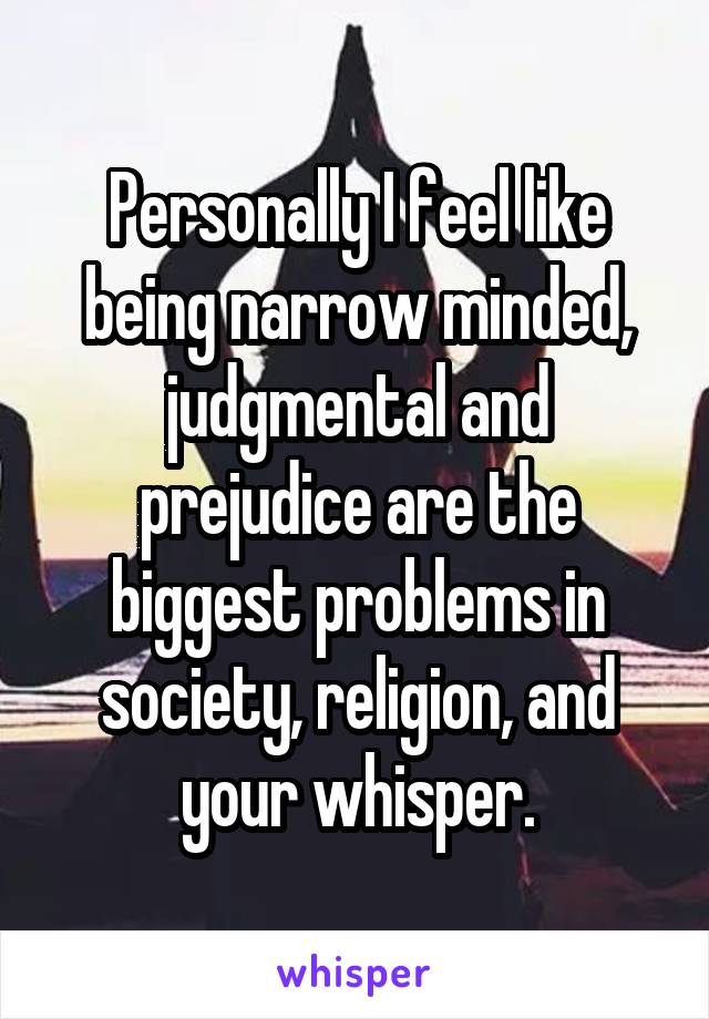 Personally I feel like being narrow minded, judgmental and prejudice are the biggest problems in society, religion, and your whisper.