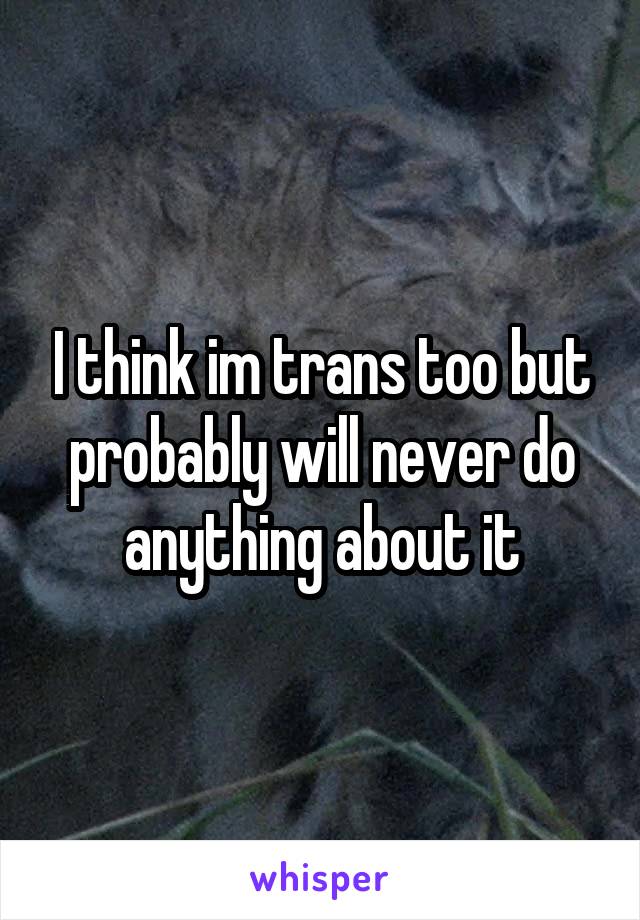 I think im trans too but probably will never do anything about it