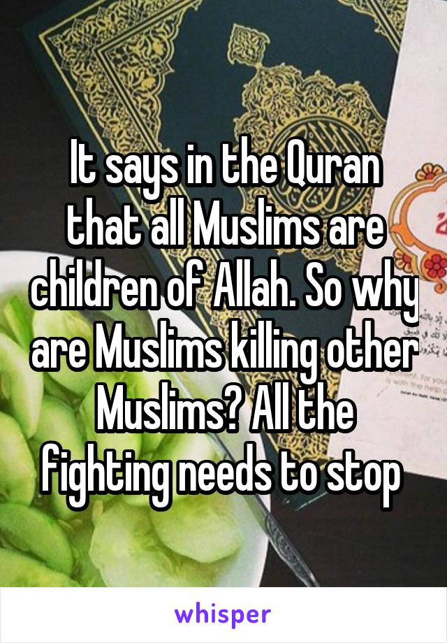 It says in the Quran that all Muslims are children of Allah. So why are Muslims killing other Muslims? All the fighting needs to stop 