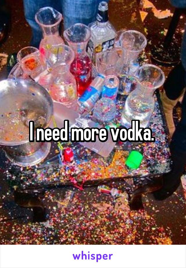 I need more vodka. 