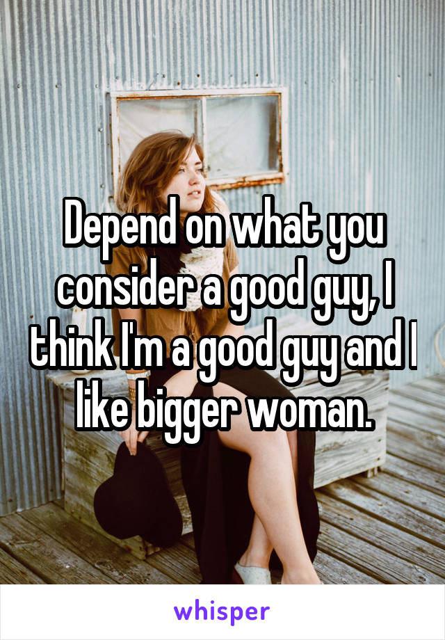 Depend on what you consider a good guy, I think I'm a good guy and I like bigger woman.
