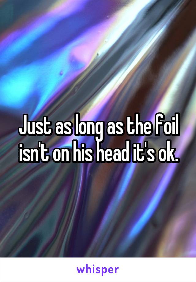 Just as long as the foil isn't on his head it's ok.
