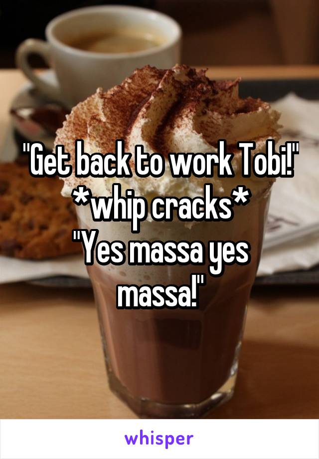 "Get back to work Tobi!" *whip cracks*
"Yes massa yes massa!"
