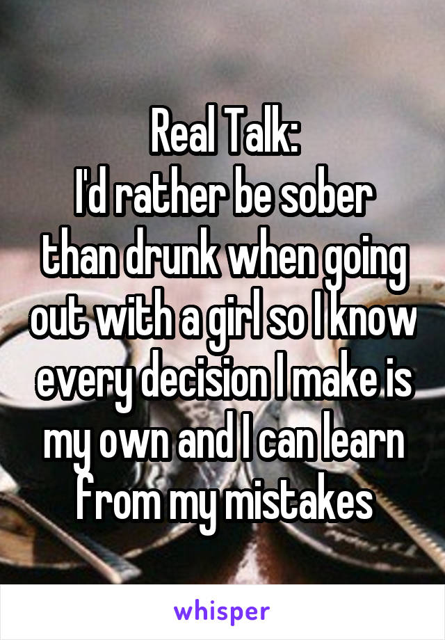 Real Talk:
I'd rather be sober than drunk when going out with a girl so I know every decision I make is my own and I can learn from my mistakes