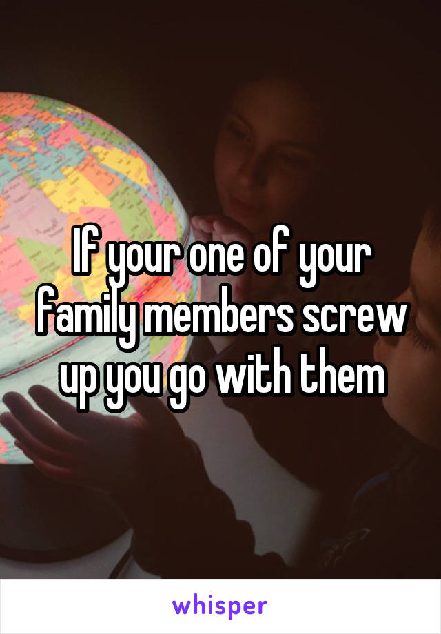 If your one of your family members screw up you go with them