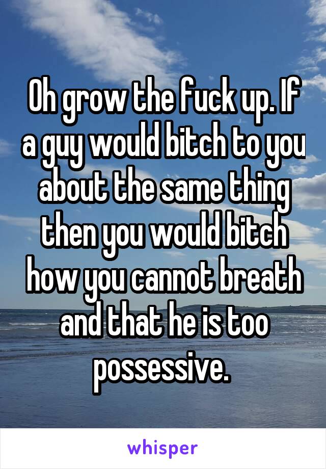 Oh grow the fuck up. If a guy would bitch to you about the same thing then you would bitch how you cannot breath and that he is too possessive. 
