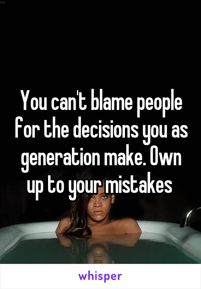 You can't blame people for the decisions you as generation make. Own up to your mistakes 