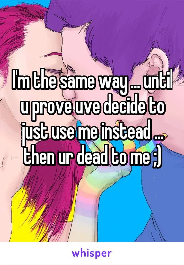 I'm the same way ... until u prove uve decide to just use me instead ... then ur dead to me ;)
