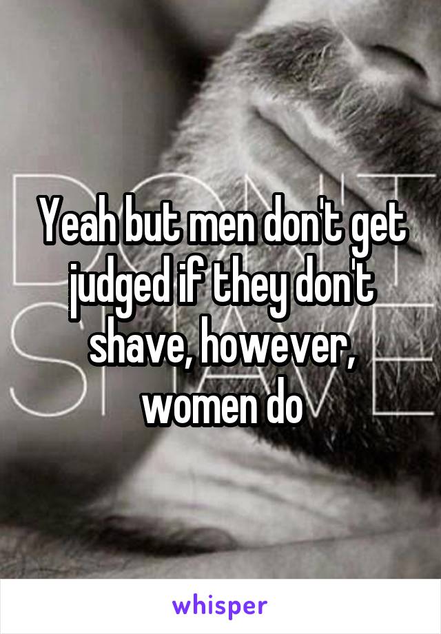 Yeah but men don't get judged if they don't shave, however, women do