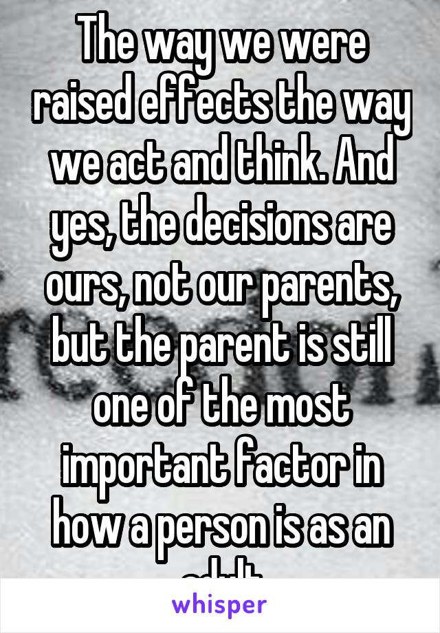 The way we were raised effects the way we act and think. And yes, the decisions are ours, not our parents, but the parent is still one of the most important factor in how a person is as an adult