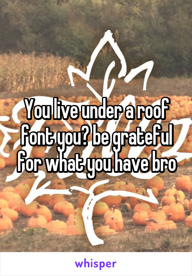 You live under a roof font you? be grateful for what you have bro