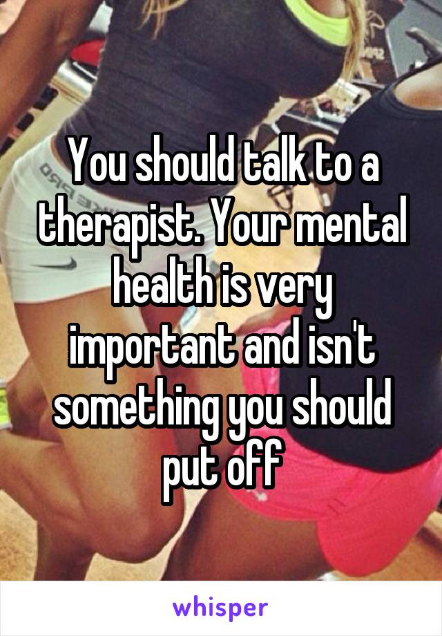 You should talk to a therapist. Your mental health is very important and isn't something you should put off