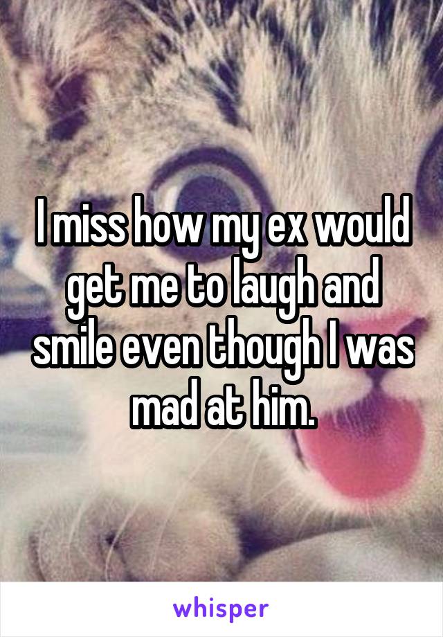 I miss how my ex would get me to laugh and smile even though I was mad at him.