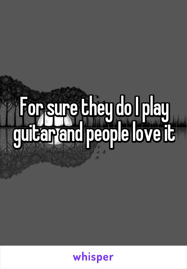For sure they do I play guitar and people love it 