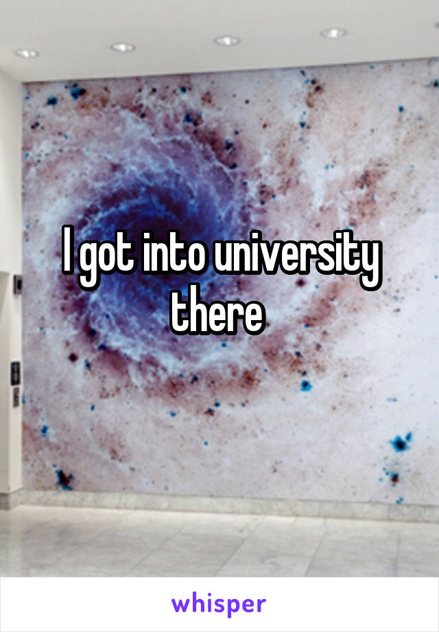 I got into university there 
