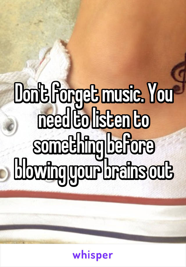 Don't forget music. You need to listen to something before blowing your brains out