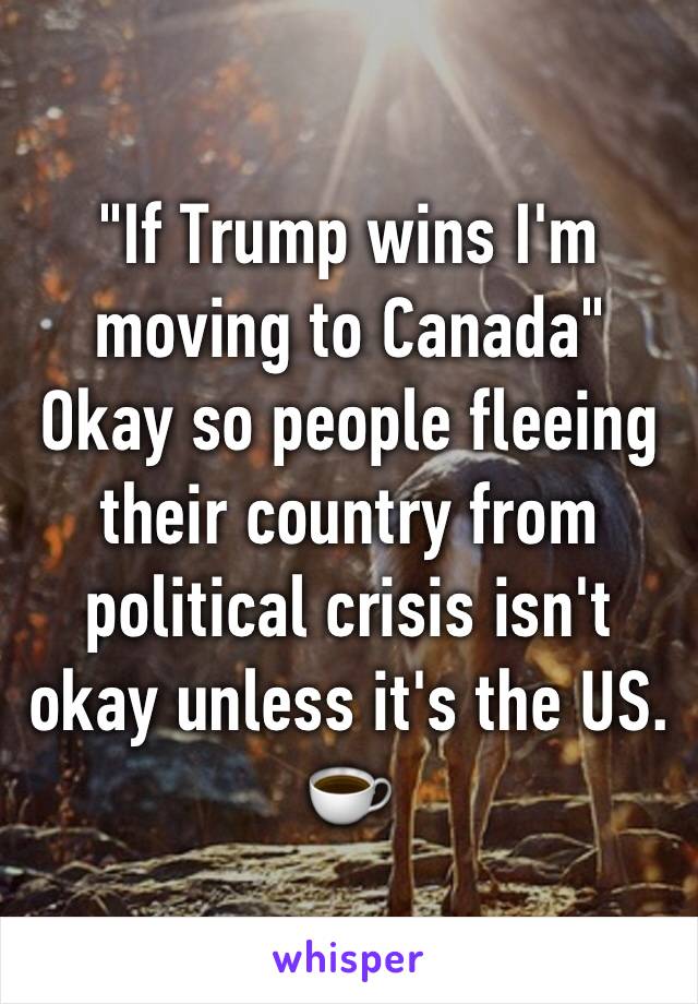 "If Trump wins I'm moving to Canada" Okay so people fleeing their country from political crisis isn't okay unless it's the US.  ☕️