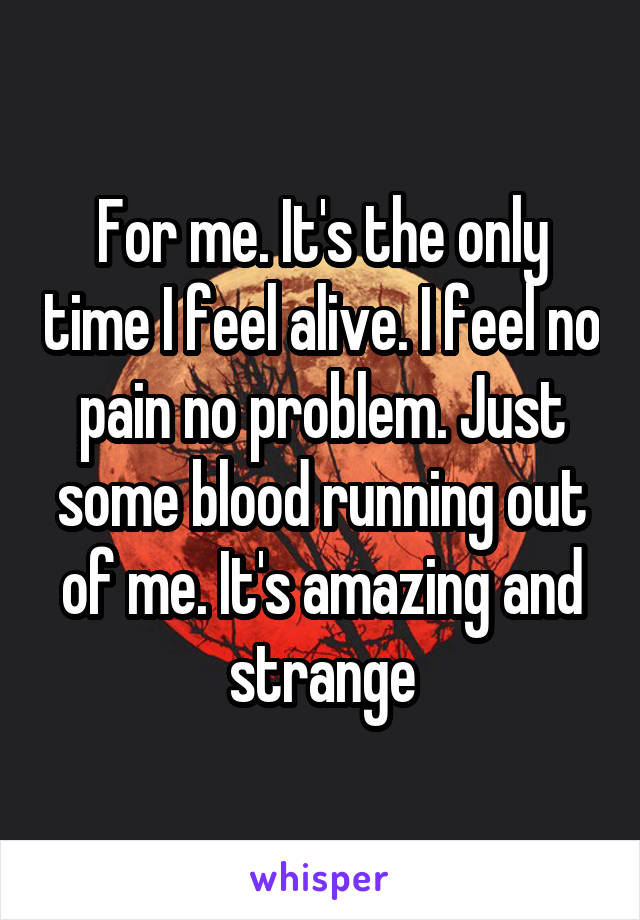 For me. It's the only time I feel alive. I feel no pain no problem. Just some blood running out of me. It's amazing and strange