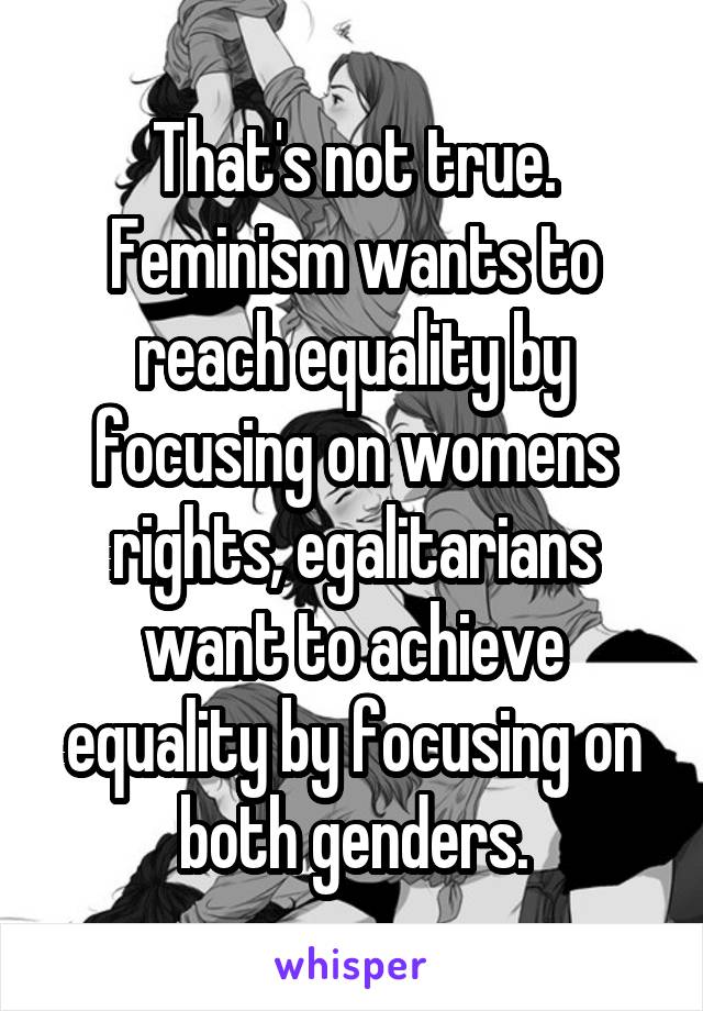 That's not true. Feminism wants to reach equality by focusing on womens rights, egalitarians want to achieve equality by focusing on both genders.