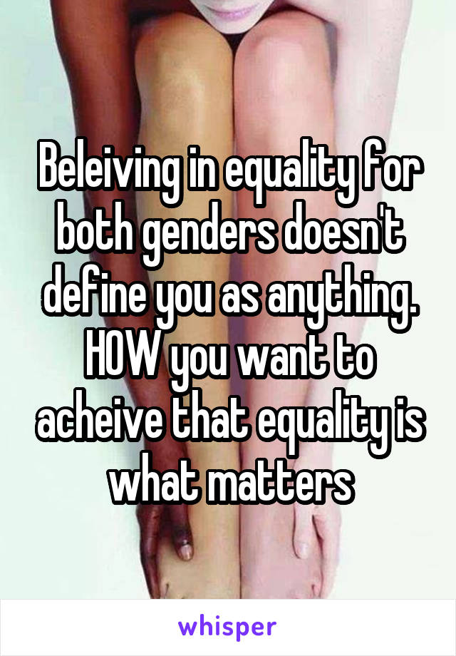 Beleiving in equality for both genders doesn't define you as anything. HOW you want to acheive that equality is what matters
