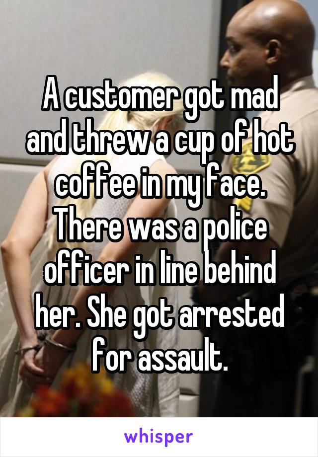 A customer got mad and threw a cup of hot coffee in my face. There was a police officer in line behind her. She got arrested for assault.