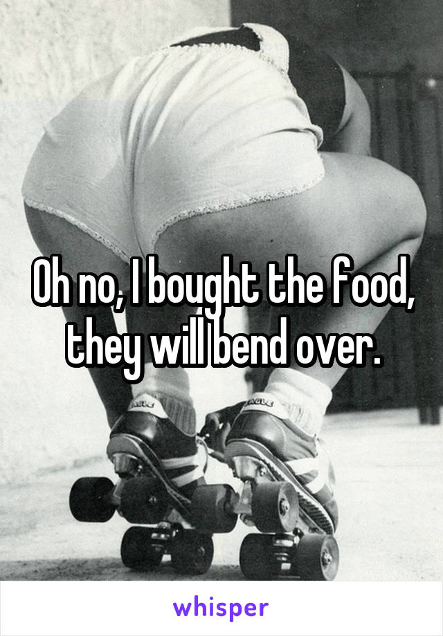 Oh no, I bought the food, they will bend over.