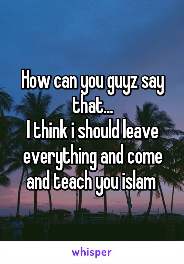 How can you guyz say that...
I think i should leave everything and come and teach you islam 