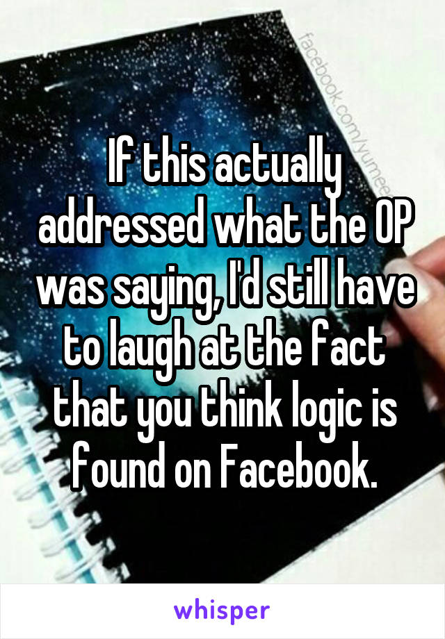 If this actually addressed what the OP was saying, I'd still have to laugh at the fact that you think logic is found on Facebook.