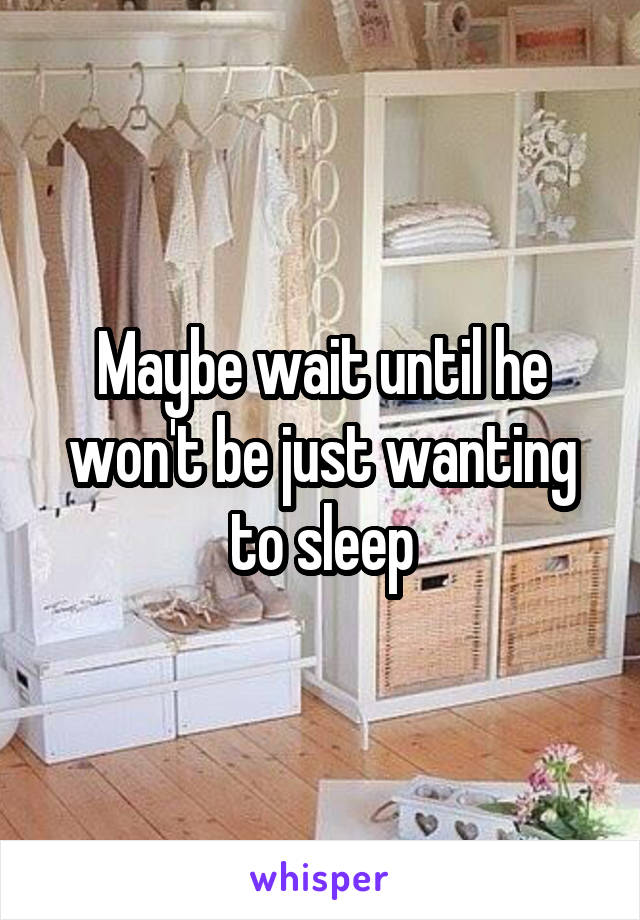 Maybe wait until he won't be just wanting to sleep