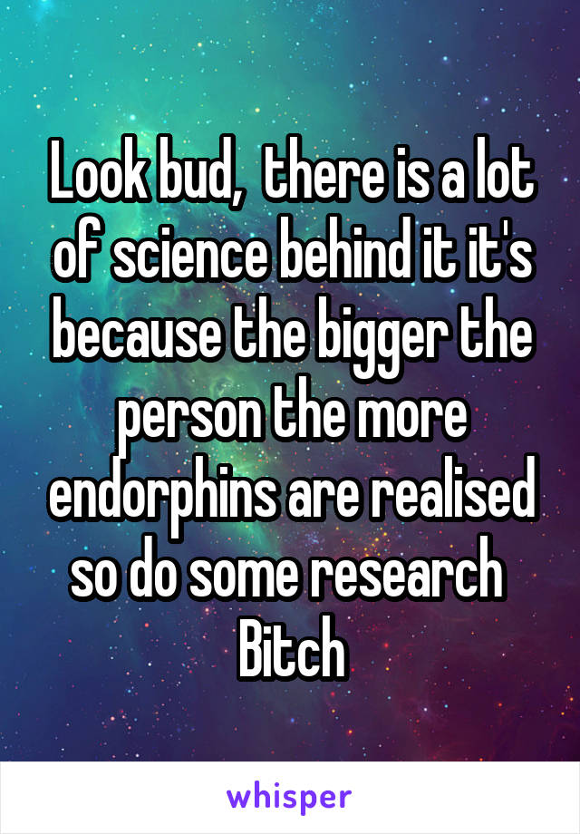 Look bud,  there is a lot of science behind it it's because the bigger the person the more endorphins are realised so do some research 
Bitch