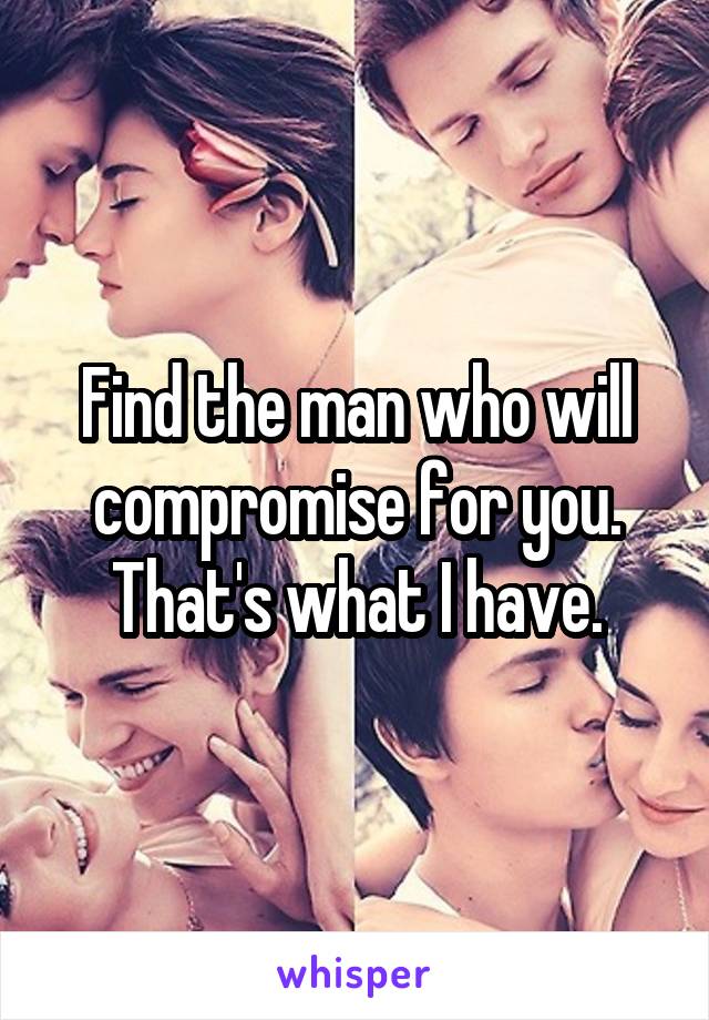 Find the man who will compromise for you. That's what I have.