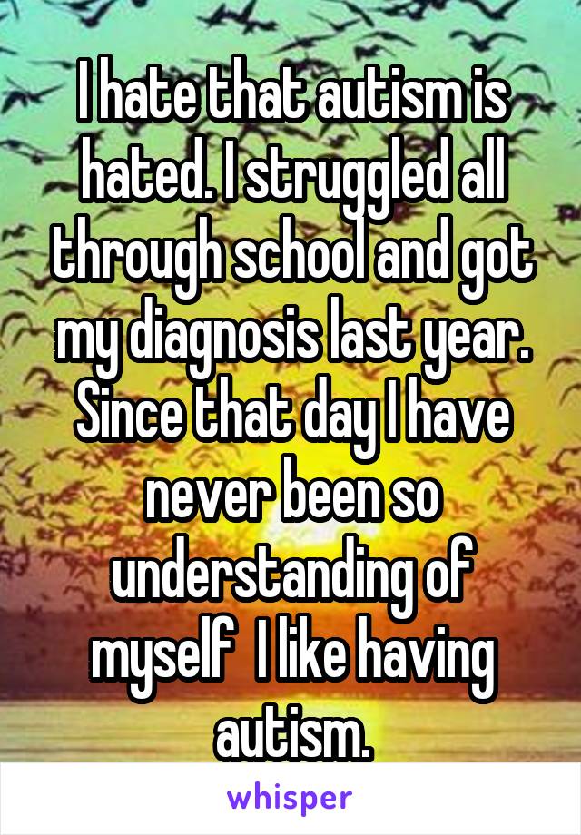 I hate that autism is hated. I struggled all through school and got my diagnosis last year. Since that day I have never been so understanding of myself  I like having autism.