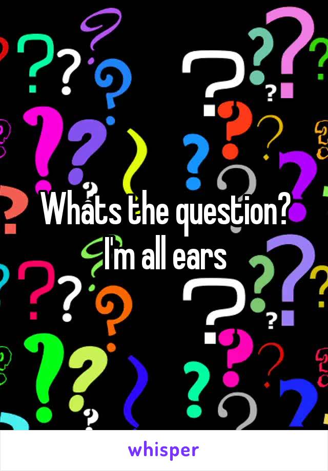 Whats the question? I'm all ears