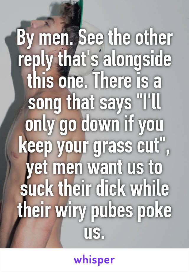 By men. See the other reply that's alongside this one. There is a song that says "I'll only go down if you keep your grass cut", yet men want us to suck their dick while their wiry pubes poke us.