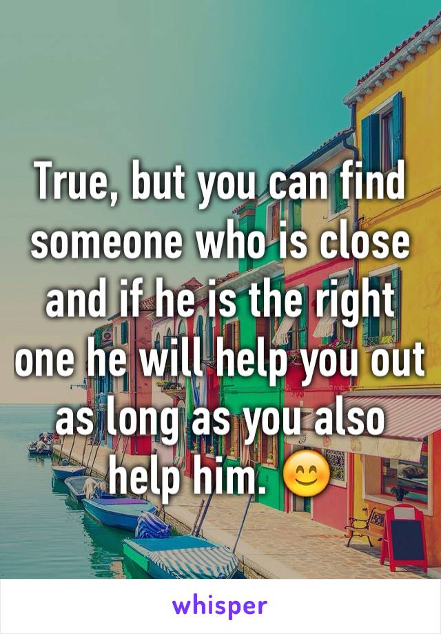 True, but you can find someone who is close and if he is the right one he will help you out as long as you also help him. 😊