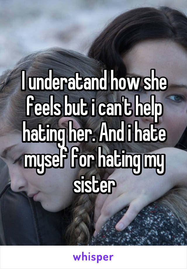 I underatand how she feels but i can't help hating her. And i hate mysef for hating my sister